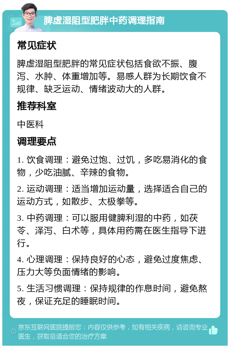 脾虚湿阻型肥胖中药调理指南 常见症状 脾虚湿阻型肥胖的常见症状包括食欲不振、腹泻、水肿、体重增加等。易感人群为长期饮食不规律、缺乏运动、情绪波动大的人群。 推荐科室 中医科 调理要点 1. 饮食调理：避免过饱、过饥，多吃易消化的食物，少吃油腻、辛辣的食物。 2. 运动调理：适当增加运动量，选择适合自己的运动方式，如散步、太极拳等。 3. 中药调理：可以服用健脾利湿的中药，如茯苓、泽泻、白术等，具体用药需在医生指导下进行。 4. 心理调理：保持良好的心态，避免过度焦虑、压力大等负面情绪的影响。 5. 生活习惯调理：保持规律的作息时间，避免熬夜，保证充足的睡眠时间。