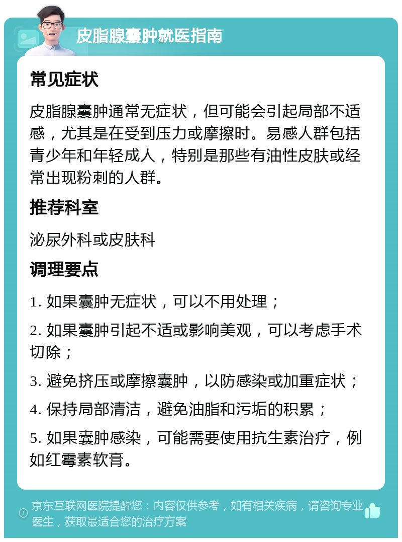 皮脂腺囊肿就医指南 常见症状 皮脂腺囊肿通常无症状，但可能会引起局部不适感，尤其是在受到压力或摩擦时。易感人群包括青少年和年轻成人，特别是那些有油性皮肤或经常出现粉刺的人群。 推荐科室 泌尿外科或皮肤科 调理要点 1. 如果囊肿无症状，可以不用处理； 2. 如果囊肿引起不适或影响美观，可以考虑手术切除； 3. 避免挤压或摩擦囊肿，以防感染或加重症状； 4. 保持局部清洁，避免油脂和污垢的积累； 5. 如果囊肿感染，可能需要使用抗生素治疗，例如红霉素软膏。