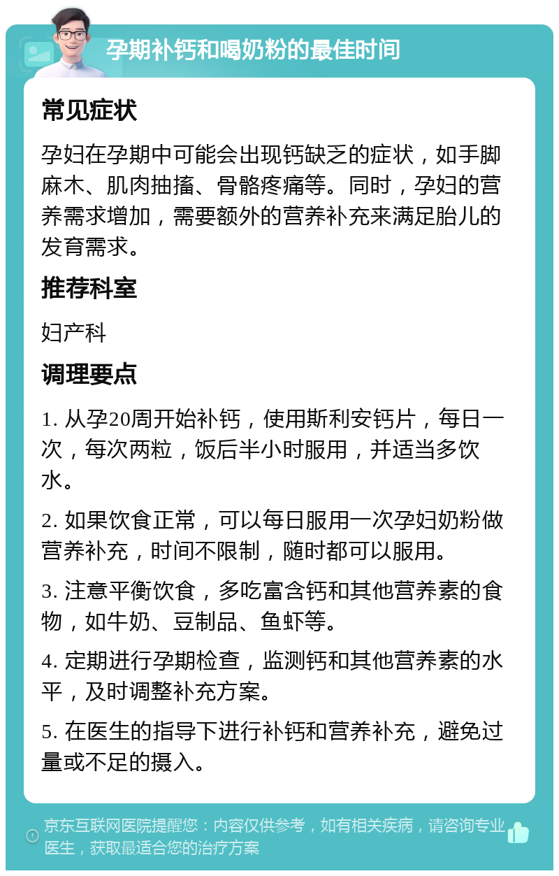 孕期补钙和喝奶粉的最佳时间 常见症状 孕妇在孕期中可能会出现钙缺乏的症状，如手脚麻木、肌肉抽搐、骨骼疼痛等。同时，孕妇的营养需求增加，需要额外的营养补充来满足胎儿的发育需求。 推荐科室 妇产科 调理要点 1. 从孕20周开始补钙，使用斯利安钙片，每日一次，每次两粒，饭后半小时服用，并适当多饮水。 2. 如果饮食正常，可以每日服用一次孕妇奶粉做营养补充，时间不限制，随时都可以服用。 3. 注意平衡饮食，多吃富含钙和其他营养素的食物，如牛奶、豆制品、鱼虾等。 4. 定期进行孕期检查，监测钙和其他营养素的水平，及时调整补充方案。 5. 在医生的指导下进行补钙和营养补充，避免过量或不足的摄入。