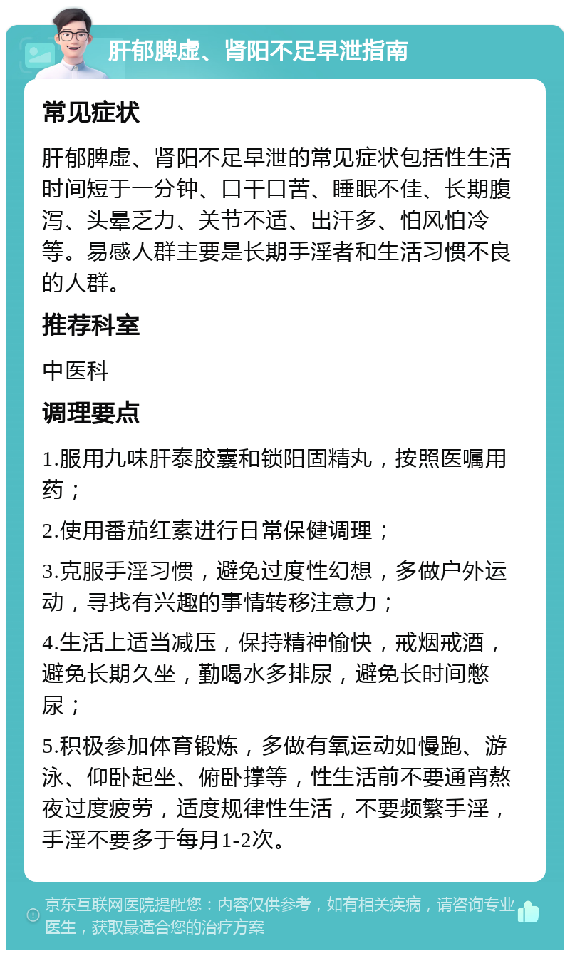 肝郁脾虚、肾阳不足早泄指南 常见症状 肝郁脾虚、肾阳不足早泄的常见症状包括性生活时间短于一分钟、口干口苦、睡眠不佳、长期腹泻、头晕乏力、关节不适、出汗多、怕风怕冷等。易感人群主要是长期手淫者和生活习惯不良的人群。 推荐科室 中医科 调理要点 1.服用九味肝泰胶囊和锁阳固精丸，按照医嘱用药； 2.使用番茄红素进行日常保健调理； 3.克服手淫习惯，避免过度性幻想，多做户外运动，寻找有兴趣的事情转移注意力； 4.生活上适当减压，保持精神愉快，戒烟戒酒，避免长期久坐，勤喝水多排尿，避免长时间憋尿； 5.积极参加体育锻炼，多做有氧运动如慢跑、游泳、仰卧起坐、俯卧撑等，性生活前不要通宵熬夜过度疲劳，适度规律性生活，不要频繁手淫，手淫不要多于每月1-2次。