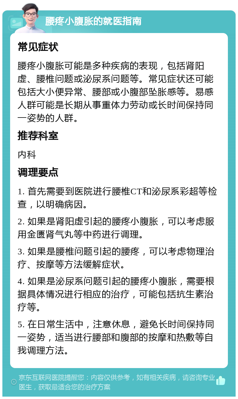 腰疼小腹胀的就医指南 常见症状 腰疼小腹胀可能是多种疾病的表现，包括肾阳虚、腰椎问题或泌尿系问题等。常见症状还可能包括大小便异常、腰部或小腹部坠胀感等。易感人群可能是长期从事重体力劳动或长时间保持同一姿势的人群。 推荐科室 内科 调理要点 1. 首先需要到医院进行腰椎CT和泌尿系彩超等检查，以明确病因。 2. 如果是肾阳虚引起的腰疼小腹胀，可以考虑服用金匮肾气丸等中药进行调理。 3. 如果是腰椎问题引起的腰疼，可以考虑物理治疗、按摩等方法缓解症状。 4. 如果是泌尿系问题引起的腰疼小腹胀，需要根据具体情况进行相应的治疗，可能包括抗生素治疗等。 5. 在日常生活中，注意休息，避免长时间保持同一姿势，适当进行腰部和腹部的按摩和热敷等自我调理方法。