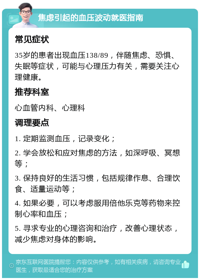 焦虑引起的血压波动就医指南 常见症状 35岁的患者出现血压138/89，伴随焦虑、恐惧、失眠等症状，可能与心理压力有关，需要关注心理健康。 推荐科室 心血管内科、心理科 调理要点 1. 定期监测血压，记录变化； 2. 学会放松和应对焦虑的方法，如深呼吸、冥想等； 3. 保持良好的生活习惯，包括规律作息、合理饮食、适量运动等； 4. 如果必要，可以考虑服用倍他乐克等药物来控制心率和血压； 5. 寻求专业的心理咨询和治疗，改善心理状态，减少焦虑对身体的影响。