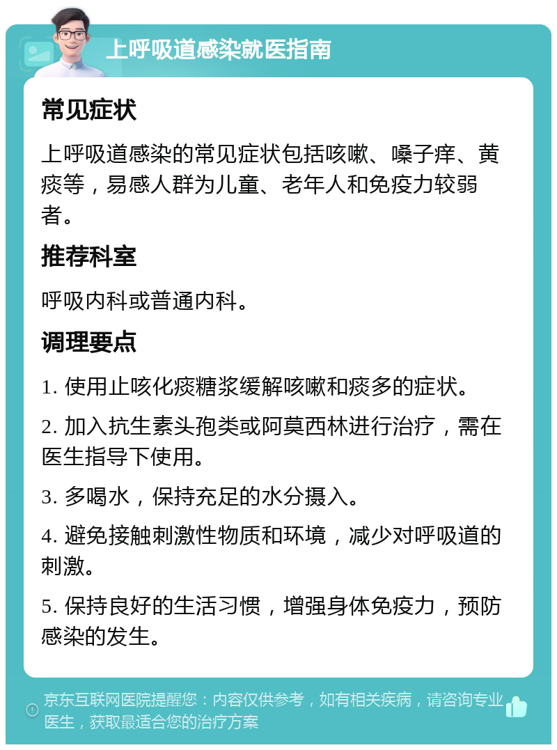 上呼吸道感染就医指南 常见症状 上呼吸道感染的常见症状包括咳嗽、嗓子痒、黄痰等，易感人群为儿童、老年人和免疫力较弱者。 推荐科室 呼吸内科或普通内科。 调理要点 1. 使用止咳化痰糖浆缓解咳嗽和痰多的症状。 2. 加入抗生素头孢类或阿莫西林进行治疗，需在医生指导下使用。 3. 多喝水，保持充足的水分摄入。 4. 避免接触刺激性物质和环境，减少对呼吸道的刺激。 5. 保持良好的生活习惯，增强身体免疫力，预防感染的发生。