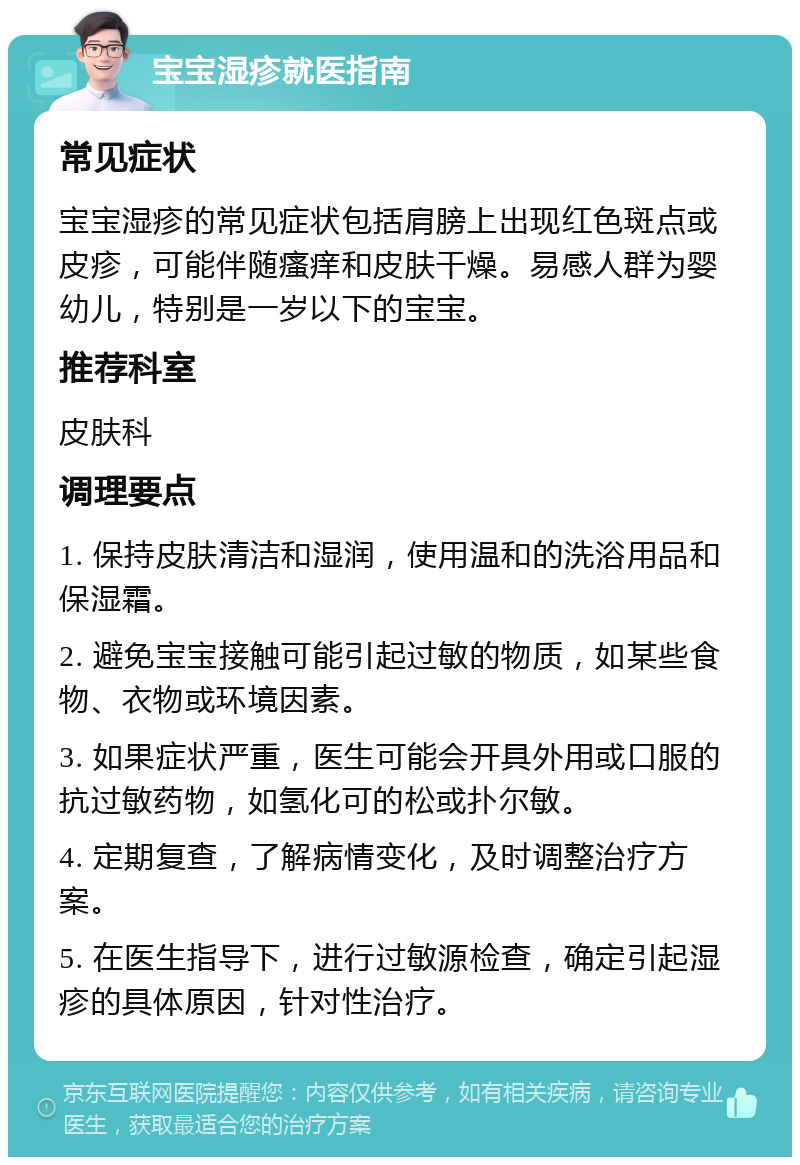 宝宝湿疹就医指南 常见症状 宝宝湿疹的常见症状包括肩膀上出现红色斑点或皮疹，可能伴随瘙痒和皮肤干燥。易感人群为婴幼儿，特别是一岁以下的宝宝。 推荐科室 皮肤科 调理要点 1. 保持皮肤清洁和湿润，使用温和的洗浴用品和保湿霜。 2. 避免宝宝接触可能引起过敏的物质，如某些食物、衣物或环境因素。 3. 如果症状严重，医生可能会开具外用或口服的抗过敏药物，如氢化可的松或扑尔敏。 4. 定期复查，了解病情变化，及时调整治疗方案。 5. 在医生指导下，进行过敏源检查，确定引起湿疹的具体原因，针对性治疗。