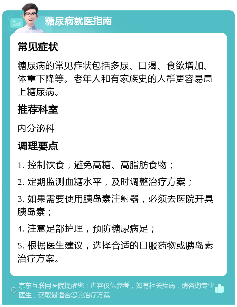 糖尿病就医指南 常见症状 糖尿病的常见症状包括多尿、口渴、食欲增加、体重下降等。老年人和有家族史的人群更容易患上糖尿病。 推荐科室 内分泌科 调理要点 1. 控制饮食，避免高糖、高脂肪食物； 2. 定期监测血糖水平，及时调整治疗方案； 3. 如果需要使用胰岛素注射器，必须去医院开具胰岛素； 4. 注意足部护理，预防糖尿病足； 5. 根据医生建议，选择合适的口服药物或胰岛素治疗方案。