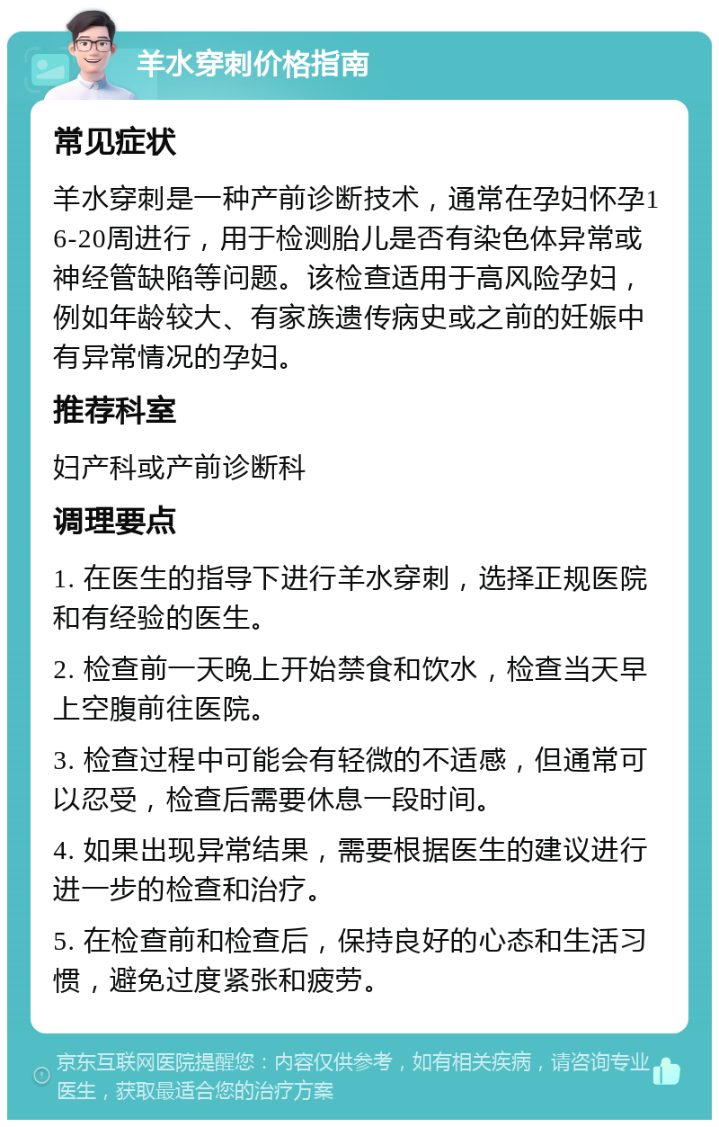 羊水穿刺价格指南 常见症状 羊水穿刺是一种产前诊断技术，通常在孕妇怀孕16-20周进行，用于检测胎儿是否有染色体异常或神经管缺陷等问题。该检查适用于高风险孕妇，例如年龄较大、有家族遗传病史或之前的妊娠中有异常情况的孕妇。 推荐科室 妇产科或产前诊断科 调理要点 1. 在医生的指导下进行羊水穿刺，选择正规医院和有经验的医生。 2. 检查前一天晚上开始禁食和饮水，检查当天早上空腹前往医院。 3. 检查过程中可能会有轻微的不适感，但通常可以忍受，检查后需要休息一段时间。 4. 如果出现异常结果，需要根据医生的建议进行进一步的检查和治疗。 5. 在检查前和检查后，保持良好的心态和生活习惯，避免过度紧张和疲劳。