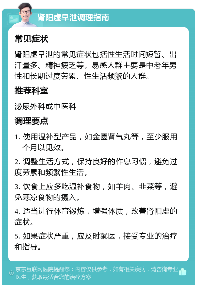 肾阳虚早泄调理指南 常见症状 肾阳虚早泄的常见症状包括性生活时间短暂、出汗量多、精神疲乏等。易感人群主要是中老年男性和长期过度劳累、性生活频繁的人群。 推荐科室 泌尿外科或中医科 调理要点 1. 使用温补型产品，如金匮肾气丸等，至少服用一个月以见效。 2. 调整生活方式，保持良好的作息习惯，避免过度劳累和频繁性生活。 3. 饮食上应多吃温补食物，如羊肉、韭菜等，避免寒凉食物的摄入。 4. 适当进行体育锻炼，增强体质，改善肾阳虚的症状。 5. 如果症状严重，应及时就医，接受专业的治疗和指导。