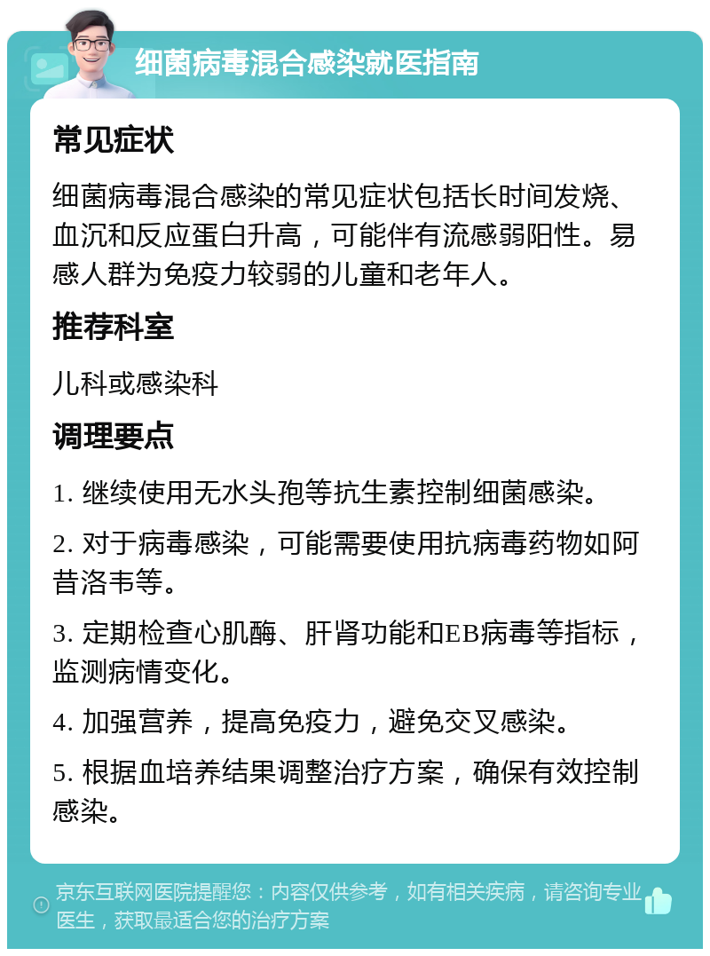 细菌病毒混合感染就医指南 常见症状 细菌病毒混合感染的常见症状包括长时间发烧、血沉和反应蛋白升高，可能伴有流感弱阳性。易感人群为免疫力较弱的儿童和老年人。 推荐科室 儿科或感染科 调理要点 1. 继续使用无水头孢等抗生素控制细菌感染。 2. 对于病毒感染，可能需要使用抗病毒药物如阿昔洛韦等。 3. 定期检查心肌酶、肝肾功能和EB病毒等指标，监测病情变化。 4. 加强营养，提高免疫力，避免交叉感染。 5. 根据血培养结果调整治疗方案，确保有效控制感染。