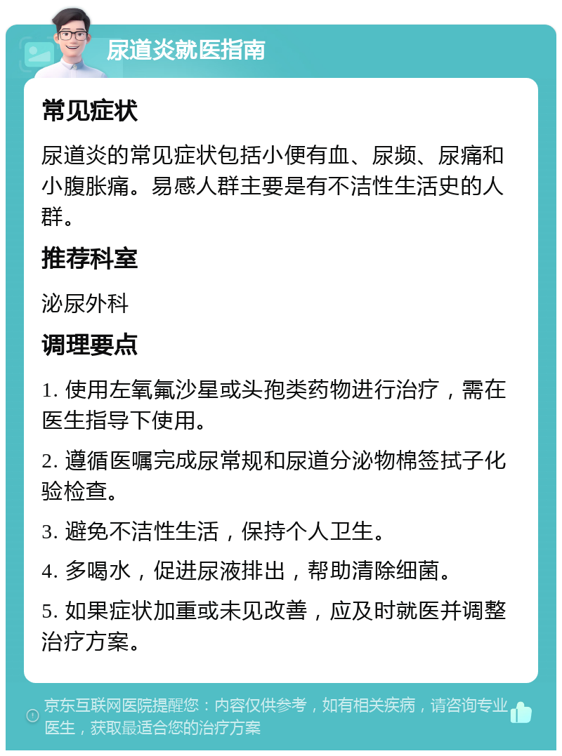 尿道炎就医指南 常见症状 尿道炎的常见症状包括小便有血、尿频、尿痛和小腹胀痛。易感人群主要是有不洁性生活史的人群。 推荐科室 泌尿外科 调理要点 1. 使用左氧氟沙星或头孢类药物进行治疗，需在医生指导下使用。 2. 遵循医嘱完成尿常规和尿道分泌物棉签拭子化验检查。 3. 避免不洁性生活，保持个人卫生。 4. 多喝水，促进尿液排出，帮助清除细菌。 5. 如果症状加重或未见改善，应及时就医并调整治疗方案。