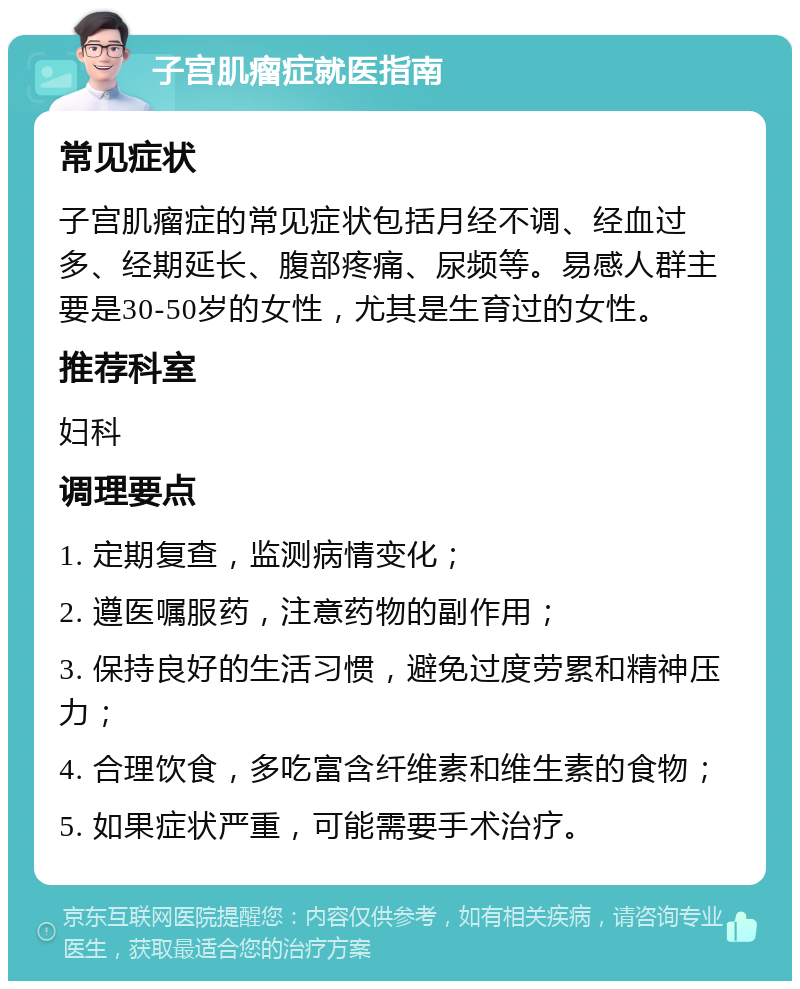 子宫肌瘤症就医指南 常见症状 子宫肌瘤症的常见症状包括月经不调、经血过多、经期延长、腹部疼痛、尿频等。易感人群主要是30-50岁的女性，尤其是生育过的女性。 推荐科室 妇科 调理要点 1. 定期复查，监测病情变化； 2. 遵医嘱服药，注意药物的副作用； 3. 保持良好的生活习惯，避免过度劳累和精神压力； 4. 合理饮食，多吃富含纤维素和维生素的食物； 5. 如果症状严重，可能需要手术治疗。