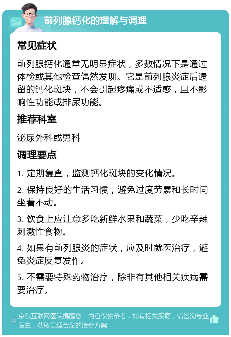 前列腺钙化的理解与调理 常见症状 前列腺钙化通常无明显症状，多数情况下是通过体检或其他检查偶然发现。它是前列腺炎症后遗留的钙化斑块，不会引起疼痛或不适感，且不影响性功能或排尿功能。 推荐科室 泌尿外科或男科 调理要点 1. 定期复查，监测钙化斑块的变化情况。 2. 保持良好的生活习惯，避免过度劳累和长时间坐着不动。 3. 饮食上应注意多吃新鲜水果和蔬菜，少吃辛辣刺激性食物。 4. 如果有前列腺炎的症状，应及时就医治疗，避免炎症反复发作。 5. 不需要特殊药物治疗，除非有其他相关疾病需要治疗。