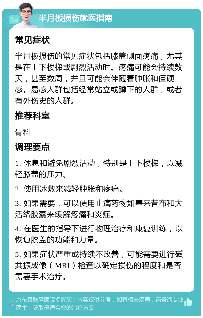 半月板损伤就医指南 常见症状 半月板损伤的常见症状包括膝盖侧面疼痛，尤其是在上下楼梯或剧烈活动时。疼痛可能会持续数天，甚至数周，并且可能会伴随着肿胀和僵硬感。易感人群包括经常站立或蹲下的人群，或者有外伤史的人群。 推荐科室 骨科 调理要点 1. 休息和避免剧烈活动，特别是上下楼梯，以减轻膝盖的压力。 2. 使用冰敷来减轻肿胀和疼痛。 3. 如果需要，可以使用止痛药物如塞来昔布和大活络胶囊来缓解疼痛和炎症。 4. 在医生的指导下进行物理治疗和康复训练，以恢复膝盖的功能和力量。 5. 如果症状严重或持续不改善，可能需要进行磁共振成像（MRI）检查以确定损伤的程度和是否需要手术治疗。