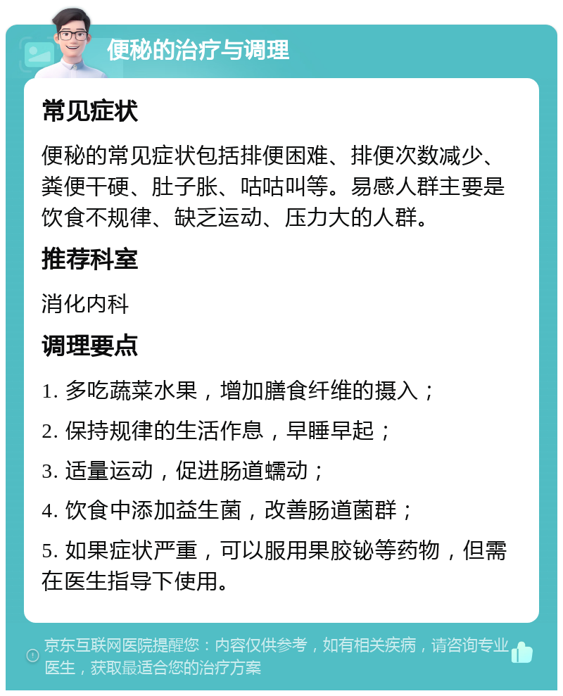 便秘的治疗与调理 常见症状 便秘的常见症状包括排便困难、排便次数减少、粪便干硬、肚子胀、咕咕叫等。易感人群主要是饮食不规律、缺乏运动、压力大的人群。 推荐科室 消化内科 调理要点 1. 多吃蔬菜水果，增加膳食纤维的摄入； 2. 保持规律的生活作息，早睡早起； 3. 适量运动，促进肠道蠕动； 4. 饮食中添加益生菌，改善肠道菌群； 5. 如果症状严重，可以服用果胶铋等药物，但需在医生指导下使用。