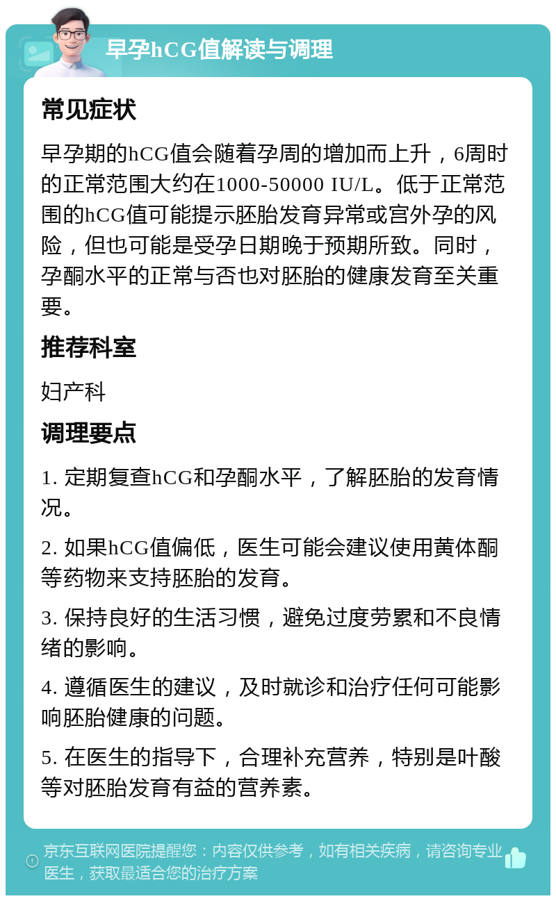 早孕hCG值解读与调理 常见症状 早孕期的hCG值会随着孕周的增加而上升，6周时的正常范围大约在1000-50000 IU/L。低于正常范围的hCG值可能提示胚胎发育异常或宫外孕的风险，但也可能是受孕日期晚于预期所致。同时，孕酮水平的正常与否也对胚胎的健康发育至关重要。 推荐科室 妇产科 调理要点 1. 定期复查hCG和孕酮水平，了解胚胎的发育情况。 2. 如果hCG值偏低，医生可能会建议使用黄体酮等药物来支持胚胎的发育。 3. 保持良好的生活习惯，避免过度劳累和不良情绪的影响。 4. 遵循医生的建议，及时就诊和治疗任何可能影响胚胎健康的问题。 5. 在医生的指导下，合理补充营养，特别是叶酸等对胚胎发育有益的营养素。