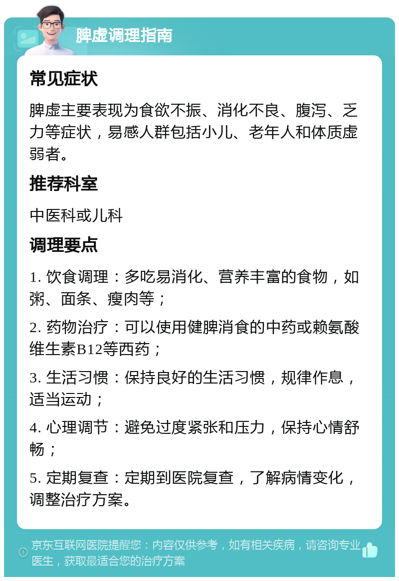 脾虚调理指南 常见症状 脾虚主要表现为食欲不振、消化不良、腹泻、乏力等症状，易感人群包括小儿、老年人和体质虚弱者。 推荐科室 中医科或儿科 调理要点 1. 饮食调理：多吃易消化、营养丰富的食物，如粥、面条、瘦肉等； 2. 药物治疗：可以使用健脾消食的中药或赖氨酸维生素B12等西药； 3. 生活习惯：保持良好的生活习惯，规律作息，适当运动； 4. 心理调节：避免过度紧张和压力，保持心情舒畅； 5. 定期复查：定期到医院复查，了解病情变化，调整治疗方案。