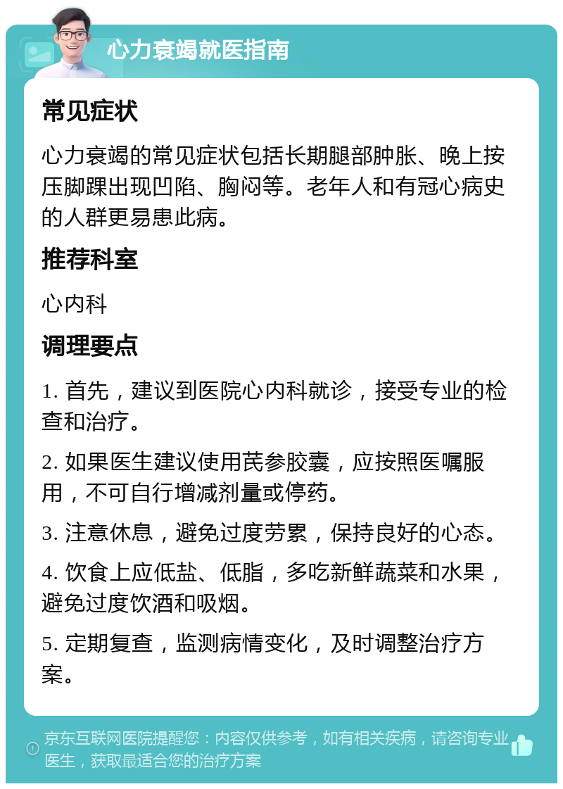 心力衰竭就医指南 常见症状 心力衰竭的常见症状包括长期腿部肿胀、晚上按压脚踝出现凹陷、胸闷等。老年人和有冠心病史的人群更易患此病。 推荐科室 心内科 调理要点 1. 首先，建议到医院心内科就诊，接受专业的检查和治疗。 2. 如果医生建议使用芪参胶囊，应按照医嘱服用，不可自行增减剂量或停药。 3. 注意休息，避免过度劳累，保持良好的心态。 4. 饮食上应低盐、低脂，多吃新鲜蔬菜和水果，避免过度饮酒和吸烟。 5. 定期复查，监测病情变化，及时调整治疗方案。