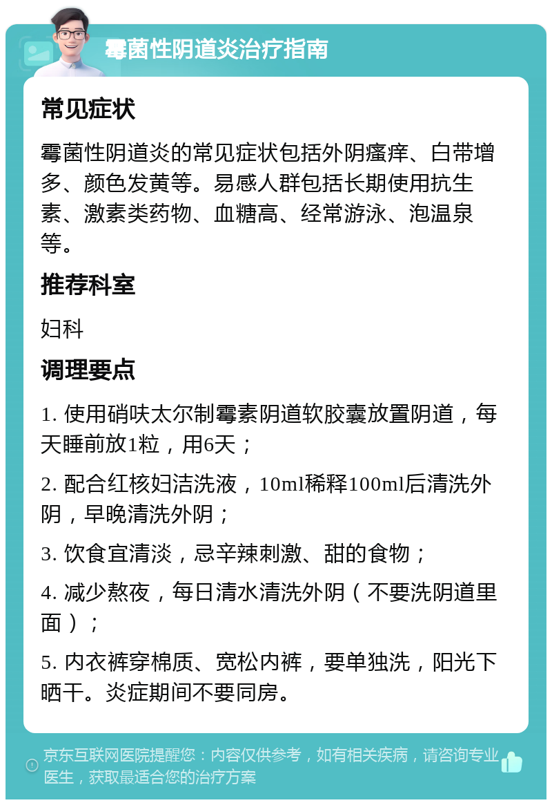 霉菌性阴道炎治疗指南 常见症状 霉菌性阴道炎的常见症状包括外阴瘙痒、白带增多、颜色发黄等。易感人群包括长期使用抗生素、激素类药物、血糖高、经常游泳、泡温泉等。 推荐科室 妇科 调理要点 1. 使用硝呋太尔制霉素阴道软胶囊放置阴道，每天睡前放1粒，用6天； 2. 配合红核妇洁洗液，10ml稀释100ml后清洗外阴，早晚清洗外阴； 3. 饮食宜清淡，忌辛辣刺激、甜的食物； 4. 减少熬夜，每日清水清洗外阴（不要洗阴道里面）； 5. 内衣裤穿棉质、宽松内裤，要单独洗，阳光下晒干。炎症期间不要同房。