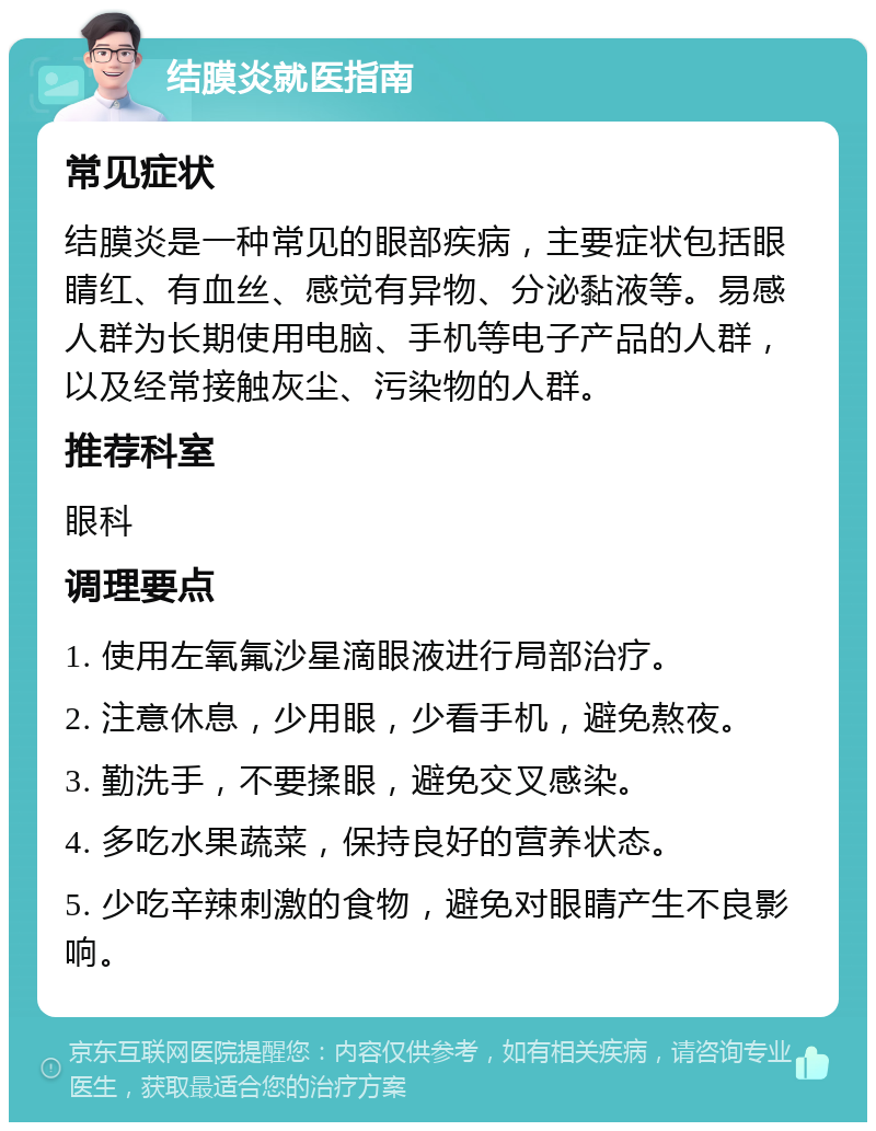 结膜炎就医指南 常见症状 结膜炎是一种常见的眼部疾病，主要症状包括眼睛红、有血丝、感觉有异物、分泌黏液等。易感人群为长期使用电脑、手机等电子产品的人群，以及经常接触灰尘、污染物的人群。 推荐科室 眼科 调理要点 1. 使用左氧氟沙星滴眼液进行局部治疗。 2. 注意休息，少用眼，少看手机，避免熬夜。 3. 勤洗手，不要揉眼，避免交叉感染。 4. 多吃水果蔬菜，保持良好的营养状态。 5. 少吃辛辣刺激的食物，避免对眼睛产生不良影响。