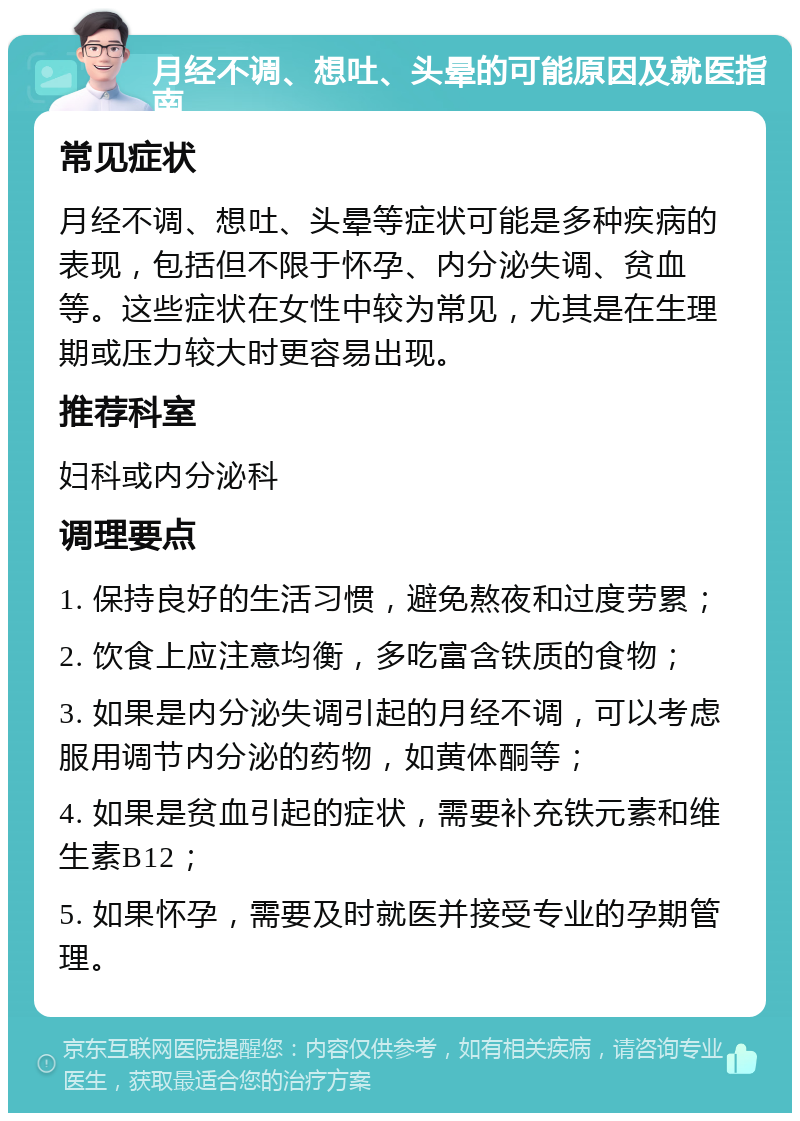 月经不调、想吐、头晕的可能原因及就医指南 常见症状 月经不调、想吐、头晕等症状可能是多种疾病的表现，包括但不限于怀孕、内分泌失调、贫血等。这些症状在女性中较为常见，尤其是在生理期或压力较大时更容易出现。 推荐科室 妇科或内分泌科 调理要点 1. 保持良好的生活习惯，避免熬夜和过度劳累； 2. 饮食上应注意均衡，多吃富含铁质的食物； 3. 如果是内分泌失调引起的月经不调，可以考虑服用调节内分泌的药物，如黄体酮等； 4. 如果是贫血引起的症状，需要补充铁元素和维生素B12； 5. 如果怀孕，需要及时就医并接受专业的孕期管理。