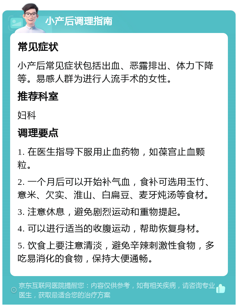 小产后调理指南 常见症状 小产后常见症状包括出血、恶露排出、体力下降等。易感人群为进行人流手术的女性。 推荐科室 妇科 调理要点 1. 在医生指导下服用止血药物，如葆宫止血颗粒。 2. 一个月后可以开始补气血，食补可选用玉竹、意米、欠实、淮山、白扁豆、麦牙炖汤等食材。 3. 注意休息，避免剧烈运动和重物提起。 4. 可以进行适当的收腹运动，帮助恢复身材。 5. 饮食上要注意清淡，避免辛辣刺激性食物，多吃易消化的食物，保持大便通畅。