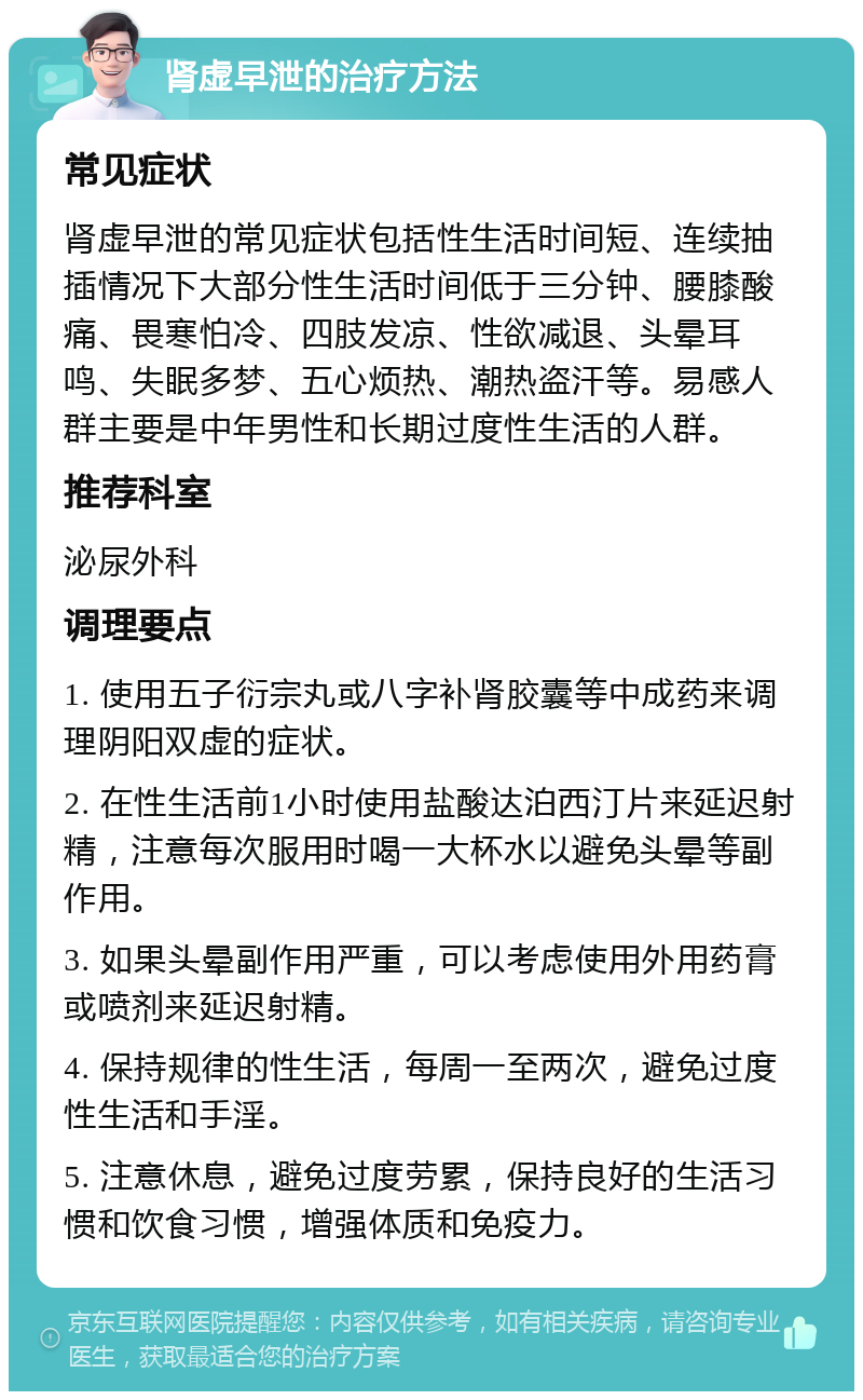 肾虚早泄的治疗方法 常见症状 肾虚早泄的常见症状包括性生活时间短、连续抽插情况下大部分性生活时间低于三分钟、腰膝酸痛、畏寒怕冷、四肢发凉、性欲减退、头晕耳鸣、失眠多梦、五心烦热、潮热盗汗等。易感人群主要是中年男性和长期过度性生活的人群。 推荐科室 泌尿外科 调理要点 1. 使用五子衍宗丸或八字补肾胶囊等中成药来调理阴阳双虚的症状。 2. 在性生活前1小时使用盐酸达泊西汀片来延迟射精，注意每次服用时喝一大杯水以避免头晕等副作用。 3. 如果头晕副作用严重，可以考虑使用外用药膏或喷剂来延迟射精。 4. 保持规律的性生活，每周一至两次，避免过度性生活和手淫。 5. 注意休息，避免过度劳累，保持良好的生活习惯和饮食习惯，增强体质和免疫力。