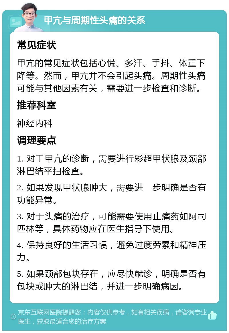 甲亢与周期性头痛的关系 常见症状 甲亢的常见症状包括心慌、多汗、手抖、体重下降等。然而，甲亢并不会引起头痛。周期性头痛可能与其他因素有关，需要进一步检查和诊断。 推荐科室 神经内科 调理要点 1. 对于甲亢的诊断，需要进行彩超甲状腺及颈部淋巴结平扫检查。 2. 如果发现甲状腺肿大，需要进一步明确是否有功能异常。 3. 对于头痛的治疗，可能需要使用止痛药如阿司匹林等，具体药物应在医生指导下使用。 4. 保持良好的生活习惯，避免过度劳累和精神压力。 5. 如果颈部包块存在，应尽快就诊，明确是否有包块或肿大的淋巴结，并进一步明确病因。