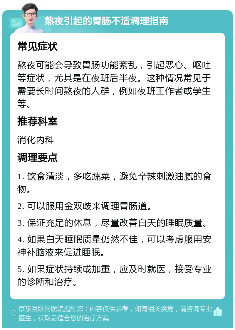 熬夜引起的胃肠不适调理指南 常见症状 熬夜可能会导致胃肠功能紊乱，引起恶心、呕吐等症状，尤其是在夜班后半夜。这种情况常见于需要长时间熬夜的人群，例如夜班工作者或学生等。 推荐科室 消化内科 调理要点 1. 饮食清淡，多吃蔬菜，避免辛辣刺激油腻的食物。 2. 可以服用金双歧来调理胃肠道。 3. 保证充足的休息，尽量改善白天的睡眠质量。 4. 如果白天睡眠质量仍然不佳，可以考虑服用安神补脑液来促进睡眠。 5. 如果症状持续或加重，应及时就医，接受专业的诊断和治疗。