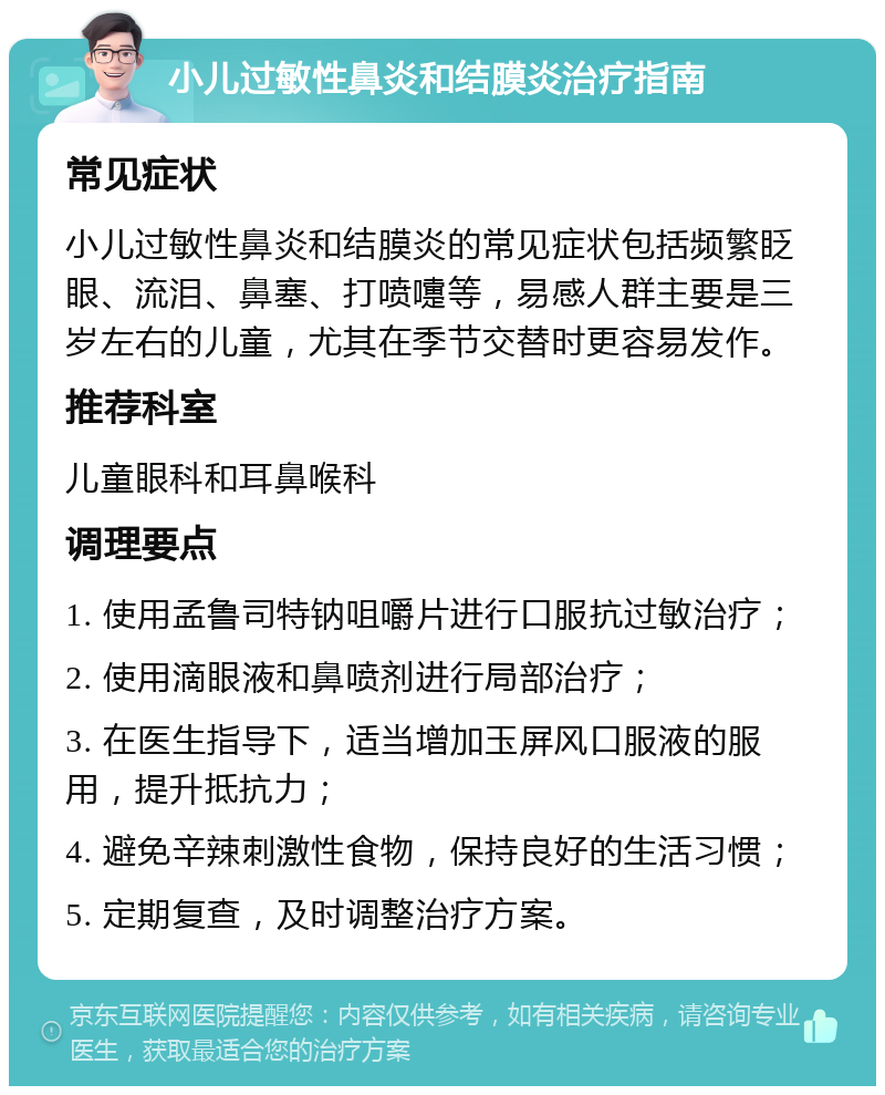 小儿过敏性鼻炎和结膜炎治疗指南 常见症状 小儿过敏性鼻炎和结膜炎的常见症状包括频繁眨眼、流泪、鼻塞、打喷嚏等，易感人群主要是三岁左右的儿童，尤其在季节交替时更容易发作。 推荐科室 儿童眼科和耳鼻喉科 调理要点 1. 使用孟鲁司特钠咀嚼片进行口服抗过敏治疗； 2. 使用滴眼液和鼻喷剂进行局部治疗； 3. 在医生指导下，适当增加玉屏风口服液的服用，提升抵抗力； 4. 避免辛辣刺激性食物，保持良好的生活习惯； 5. 定期复查，及时调整治疗方案。