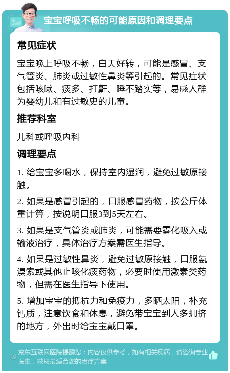 宝宝呼吸不畅的可能原因和调理要点 常见症状 宝宝晚上呼吸不畅，白天好转，可能是感冒、支气管炎、肺炎或过敏性鼻炎等引起的。常见症状包括咳嗽、痰多、打鼾、睡不踏实等，易感人群为婴幼儿和有过敏史的儿童。 推荐科室 儿科或呼吸内科 调理要点 1. 给宝宝多喝水，保持室内湿润，避免过敏原接触。 2. 如果是感冒引起的，口服感冒药物，按公斤体重计算，按说明口服3到5天左右。 3. 如果是支气管炎或肺炎，可能需要雾化吸入或输液治疗，具体治疗方案需医生指导。 4. 如果是过敏性鼻炎，避免过敏原接触，口服氨溴索或其他止咳化痰药物，必要时使用激素类药物，但需在医生指导下使用。 5. 增加宝宝的抵抗力和免疫力，多晒太阳，补充钙质，注意饮食和休息，避免带宝宝到人多拥挤的地方，外出时给宝宝戴口罩。