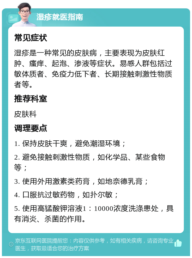 湿疹就医指南 常见症状 湿疹是一种常见的皮肤病，主要表现为皮肤红肿、瘙痒、起泡、渗液等症状。易感人群包括过敏体质者、免疫力低下者、长期接触刺激性物质者等。 推荐科室 皮肤科 调理要点 1. 保持皮肤干爽，避免潮湿环境； 2. 避免接触刺激性物质，如化学品、某些食物等； 3. 使用外用激素类药膏，如地奈德乳膏； 4. 口服抗过敏药物，如扑尔敏； 5. 使用高锰酸钾溶液1：10000浓度洗涤患处，具有消炎、杀菌的作用。