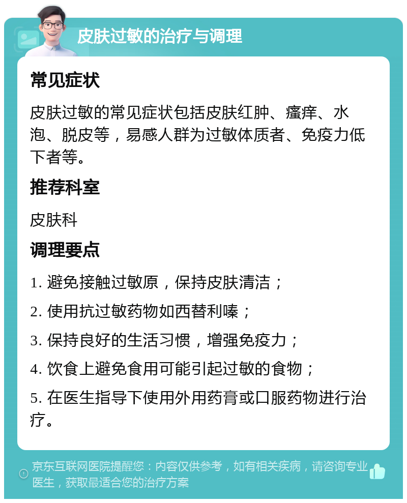 皮肤过敏的治疗与调理 常见症状 皮肤过敏的常见症状包括皮肤红肿、瘙痒、水泡、脱皮等，易感人群为过敏体质者、免疫力低下者等。 推荐科室 皮肤科 调理要点 1. 避免接触过敏原，保持皮肤清洁； 2. 使用抗过敏药物如西替利嗪； 3. 保持良好的生活习惯，增强免疫力； 4. 饮食上避免食用可能引起过敏的食物； 5. 在医生指导下使用外用药膏或口服药物进行治疗。