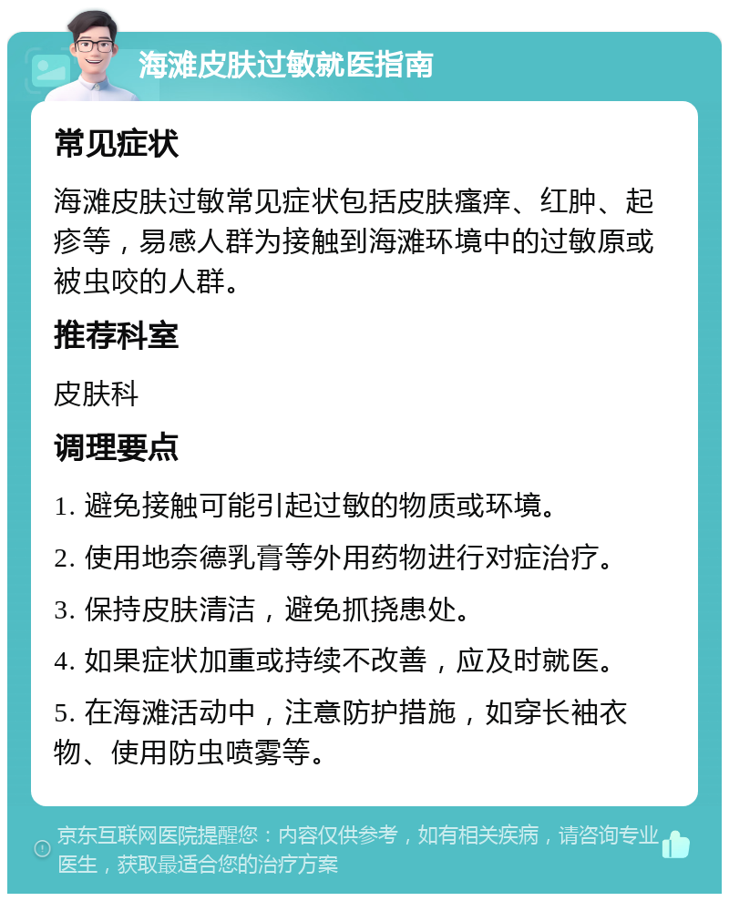 海滩皮肤过敏就医指南 常见症状 海滩皮肤过敏常见症状包括皮肤瘙痒、红肿、起疹等，易感人群为接触到海滩环境中的过敏原或被虫咬的人群。 推荐科室 皮肤科 调理要点 1. 避免接触可能引起过敏的物质或环境。 2. 使用地奈德乳膏等外用药物进行对症治疗。 3. 保持皮肤清洁，避免抓挠患处。 4. 如果症状加重或持续不改善，应及时就医。 5. 在海滩活动中，注意防护措施，如穿长袖衣物、使用防虫喷雾等。