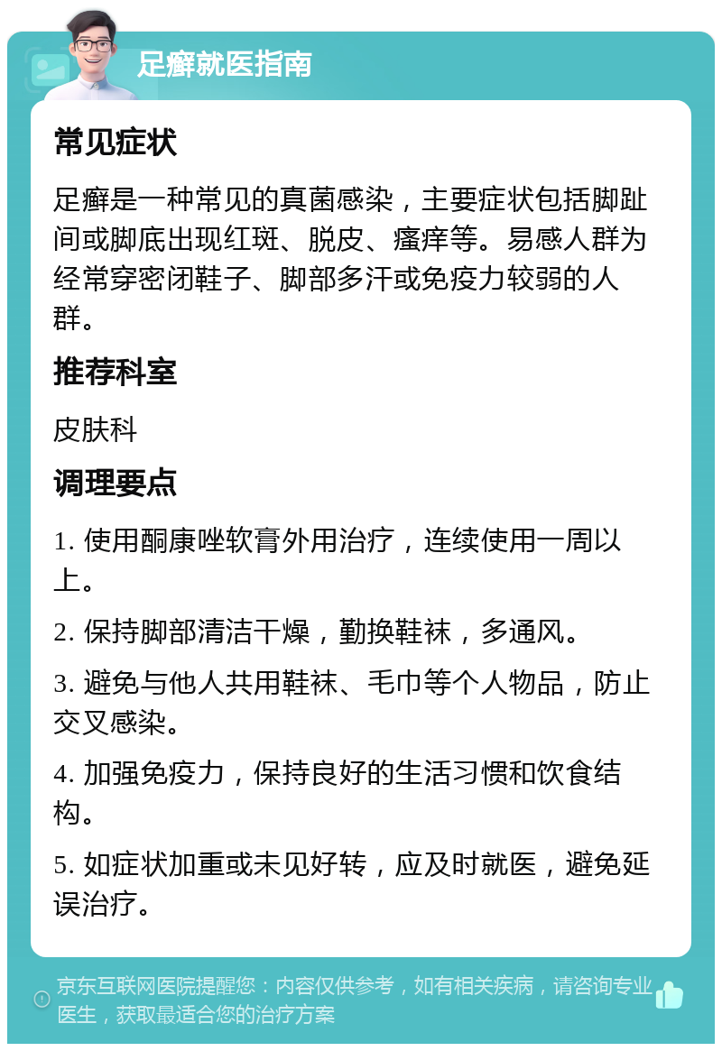 足癣就医指南 常见症状 足癣是一种常见的真菌感染，主要症状包括脚趾间或脚底出现红斑、脱皮、瘙痒等。易感人群为经常穿密闭鞋子、脚部多汗或免疫力较弱的人群。 推荐科室 皮肤科 调理要点 1. 使用酮康唑软膏外用治疗，连续使用一周以上。 2. 保持脚部清洁干燥，勤换鞋袜，多通风。 3. 避免与他人共用鞋袜、毛巾等个人物品，防止交叉感染。 4. 加强免疫力，保持良好的生活习惯和饮食结构。 5. 如症状加重或未见好转，应及时就医，避免延误治疗。