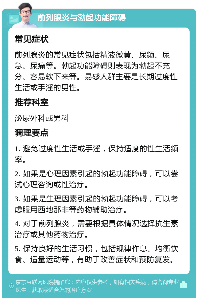 前列腺炎与勃起功能障碍 常见症状 前列腺炎的常见症状包括精液微黄、尿频、尿急、尿痛等。勃起功能障碍则表现为勃起不充分、容易软下来等。易感人群主要是长期过度性生活或手淫的男性。 推荐科室 泌尿外科或男科 调理要点 1. 避免过度性生活或手淫，保持适度的性生活频率。 2. 如果是心理因素引起的勃起功能障碍，可以尝试心理咨询或性治疗。 3. 如果是生理因素引起的勃起功能障碍，可以考虑服用西地那非等药物辅助治疗。 4. 对于前列腺炎，需要根据具体情况选择抗生素治疗或其他药物治疗。 5. 保持良好的生活习惯，包括规律作息、均衡饮食、适量运动等，有助于改善症状和预防复发。