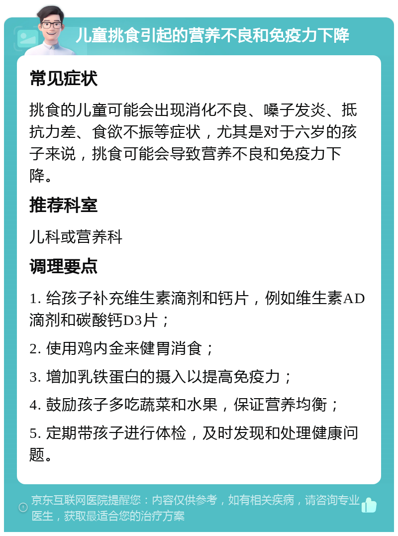 儿童挑食引起的营养不良和免疫力下降 常见症状 挑食的儿童可能会出现消化不良、嗓子发炎、抵抗力差、食欲不振等症状，尤其是对于六岁的孩子来说，挑食可能会导致营养不良和免疫力下降。 推荐科室 儿科或营养科 调理要点 1. 给孩子补充维生素滴剂和钙片，例如维生素AD滴剂和碳酸钙D3片； 2. 使用鸡内金来健胃消食； 3. 增加乳铁蛋白的摄入以提高免疫力； 4. 鼓励孩子多吃蔬菜和水果，保证营养均衡； 5. 定期带孩子进行体检，及时发现和处理健康问题。