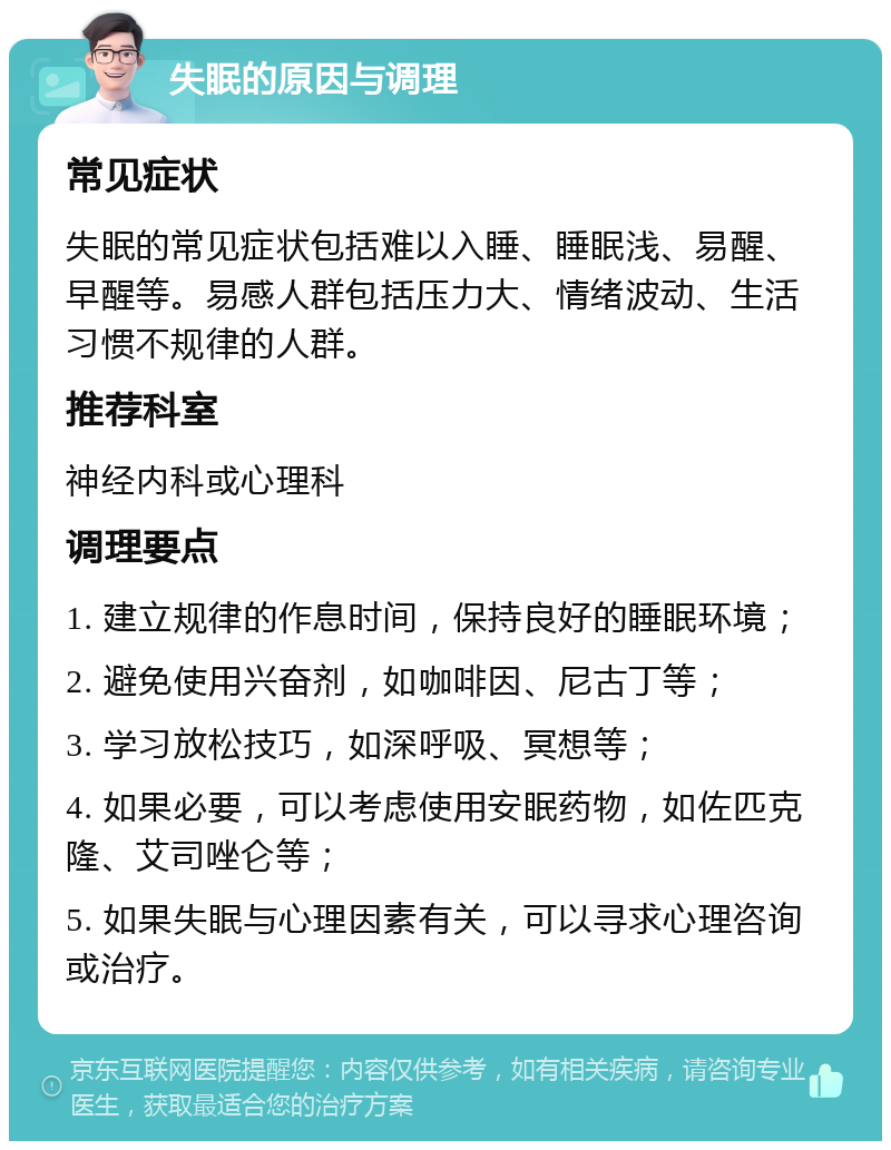 失眠的原因与调理 常见症状 失眠的常见症状包括难以入睡、睡眠浅、易醒、早醒等。易感人群包括压力大、情绪波动、生活习惯不规律的人群。 推荐科室 神经内科或心理科 调理要点 1. 建立规律的作息时间，保持良好的睡眠环境； 2. 避免使用兴奋剂，如咖啡因、尼古丁等； 3. 学习放松技巧，如深呼吸、冥想等； 4. 如果必要，可以考虑使用安眠药物，如佐匹克隆、艾司唑仑等； 5. 如果失眠与心理因素有关，可以寻求心理咨询或治疗。