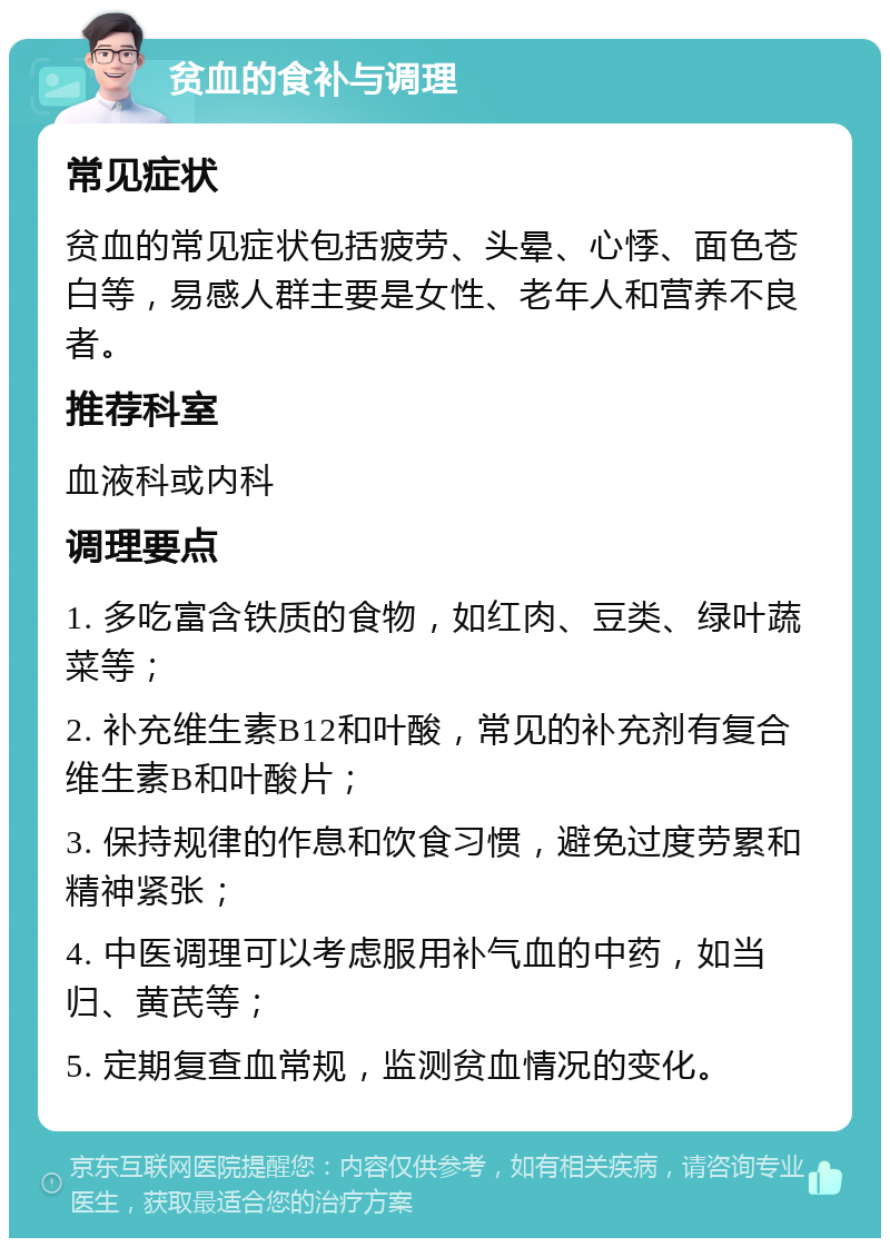 贫血的食补与调理 常见症状 贫血的常见症状包括疲劳、头晕、心悸、面色苍白等，易感人群主要是女性、老年人和营养不良者。 推荐科室 血液科或内科 调理要点 1. 多吃富含铁质的食物，如红肉、豆类、绿叶蔬菜等； 2. 补充维生素B12和叶酸，常见的补充剂有复合维生素B和叶酸片； 3. 保持规律的作息和饮食习惯，避免过度劳累和精神紧张； 4. 中医调理可以考虑服用补气血的中药，如当归、黄芪等； 5. 定期复查血常规，监测贫血情况的变化。