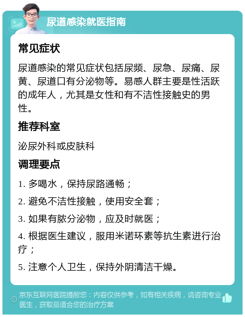 尿道感染就医指南 常见症状 尿道感染的常见症状包括尿频、尿急、尿痛、尿黄、尿道口有分泌物等。易感人群主要是性活跃的成年人，尤其是女性和有不洁性接触史的男性。 推荐科室 泌尿外科或皮肤科 调理要点 1. 多喝水，保持尿路通畅； 2. 避免不洁性接触，使用安全套； 3. 如果有脓分泌物，应及时就医； 4. 根据医生建议，服用米诺环素等抗生素进行治疗； 5. 注意个人卫生，保持外阴清洁干燥。