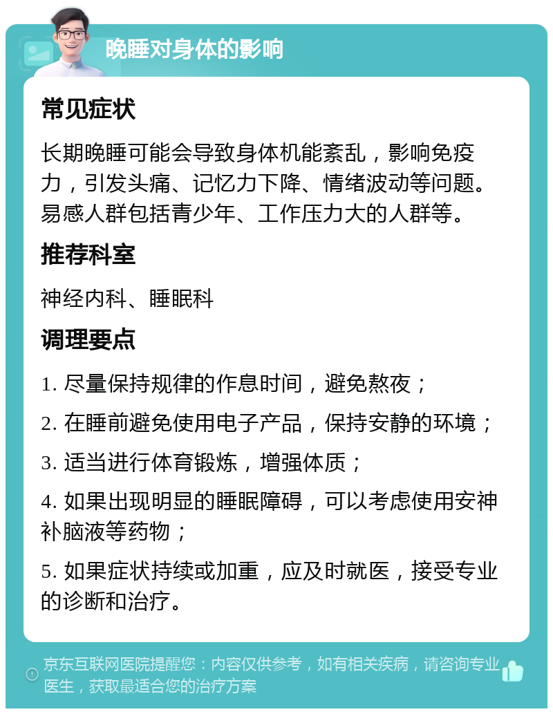 晚睡对身体的影响 常见症状 长期晚睡可能会导致身体机能紊乱，影响免疫力，引发头痛、记忆力下降、情绪波动等问题。易感人群包括青少年、工作压力大的人群等。 推荐科室 神经内科、睡眠科 调理要点 1. 尽量保持规律的作息时间，避免熬夜； 2. 在睡前避免使用电子产品，保持安静的环境； 3. 适当进行体育锻炼，增强体质； 4. 如果出现明显的睡眠障碍，可以考虑使用安神补脑液等药物； 5. 如果症状持续或加重，应及时就医，接受专业的诊断和治疗。