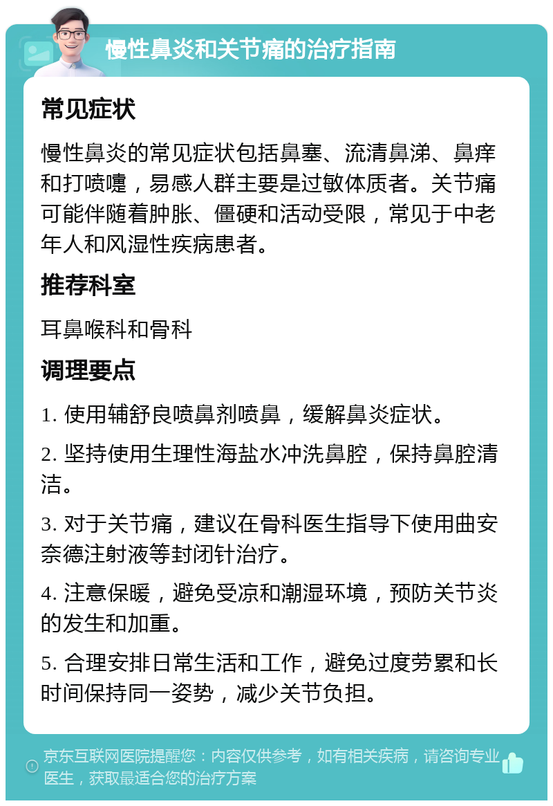 慢性鼻炎和关节痛的治疗指南 常见症状 慢性鼻炎的常见症状包括鼻塞、流清鼻涕、鼻痒和打喷嚏，易感人群主要是过敏体质者。关节痛可能伴随着肿胀、僵硬和活动受限，常见于中老年人和风湿性疾病患者。 推荐科室 耳鼻喉科和骨科 调理要点 1. 使用辅舒良喷鼻剂喷鼻，缓解鼻炎症状。 2. 坚持使用生理性海盐水冲洗鼻腔，保持鼻腔清洁。 3. 对于关节痛，建议在骨科医生指导下使用曲安奈德注射液等封闭针治疗。 4. 注意保暖，避免受凉和潮湿环境，预防关节炎的发生和加重。 5. 合理安排日常生活和工作，避免过度劳累和长时间保持同一姿势，减少关节负担。