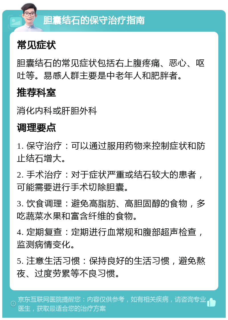 胆囊结石的保守治疗指南 常见症状 胆囊结石的常见症状包括右上腹疼痛、恶心、呕吐等。易感人群主要是中老年人和肥胖者。 推荐科室 消化内科或肝胆外科 调理要点 1. 保守治疗：可以通过服用药物来控制症状和防止结石增大。 2. 手术治疗：对于症状严重或结石较大的患者，可能需要进行手术切除胆囊。 3. 饮食调理：避免高脂肪、高胆固醇的食物，多吃蔬菜水果和富含纤维的食物。 4. 定期复查：定期进行血常规和腹部超声检查，监测病情变化。 5. 注意生活习惯：保持良好的生活习惯，避免熬夜、过度劳累等不良习惯。