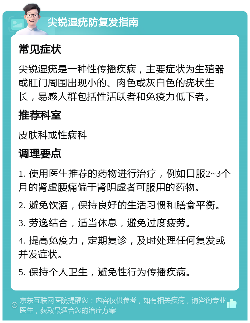 尖锐湿疣防复发指南 常见症状 尖锐湿疣是一种性传播疾病，主要症状为生殖器或肛门周围出现小的、肉色或灰白色的疣状生长，易感人群包括性活跃者和免疫力低下者。 推荐科室 皮肤科或性病科 调理要点 1. 使用医生推荐的药物进行治疗，例如口服2~3个月的肾虚腰痛偏于肾阴虚者可服用的药物。 2. 避免饮酒，保持良好的生活习惯和膳食平衡。 3. 劳逸结合，适当休息，避免过度疲劳。 4. 提高免疫力，定期复诊，及时处理任何复发或并发症状。 5. 保持个人卫生，避免性行为传播疾病。