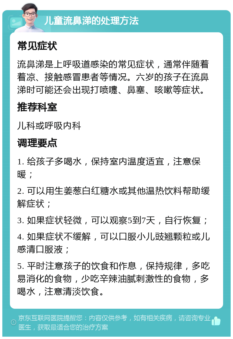 儿童流鼻涕的处理方法 常见症状 流鼻涕是上呼吸道感染的常见症状，通常伴随着着凉、接触感冒患者等情况。六岁的孩子在流鼻涕时可能还会出现打喷嚏、鼻塞、咳嗽等症状。 推荐科室 儿科或呼吸内科 调理要点 1. 给孩子多喝水，保持室内温度适宜，注意保暖； 2. 可以用生姜葱白红糖水或其他温热饮料帮助缓解症状； 3. 如果症状轻微，可以观察5到7天，自行恢复； 4. 如果症状不缓解，可以口服小儿豉翘颗粒或儿感清口服液； 5. 平时注意孩子的饮食和作息，保持规律，多吃易消化的食物，少吃辛辣油腻刺激性的食物，多喝水，注意清淡饮食。