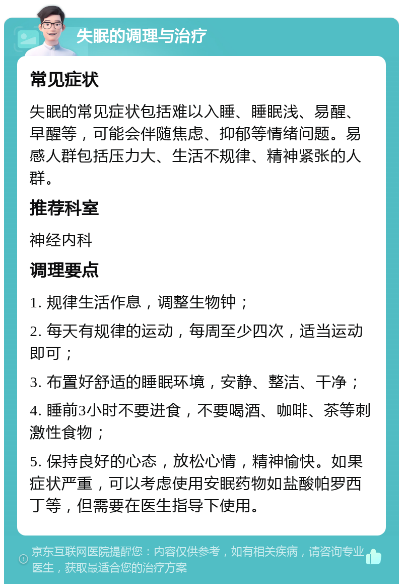 失眠的调理与治疗 常见症状 失眠的常见症状包括难以入睡、睡眠浅、易醒、早醒等，可能会伴随焦虑、抑郁等情绪问题。易感人群包括压力大、生活不规律、精神紧张的人群。 推荐科室 神经内科 调理要点 1. 规律生活作息，调整生物钟； 2. 每天有规律的运动，每周至少四次，适当运动即可； 3. 布置好舒适的睡眠环境，安静、整洁、干净； 4. 睡前3小时不要进食，不要喝酒、咖啡、茶等刺激性食物； 5. 保持良好的心态，放松心情，精神愉快。如果症状严重，可以考虑使用安眠药物如盐酸帕罗西丁等，但需要在医生指导下使用。