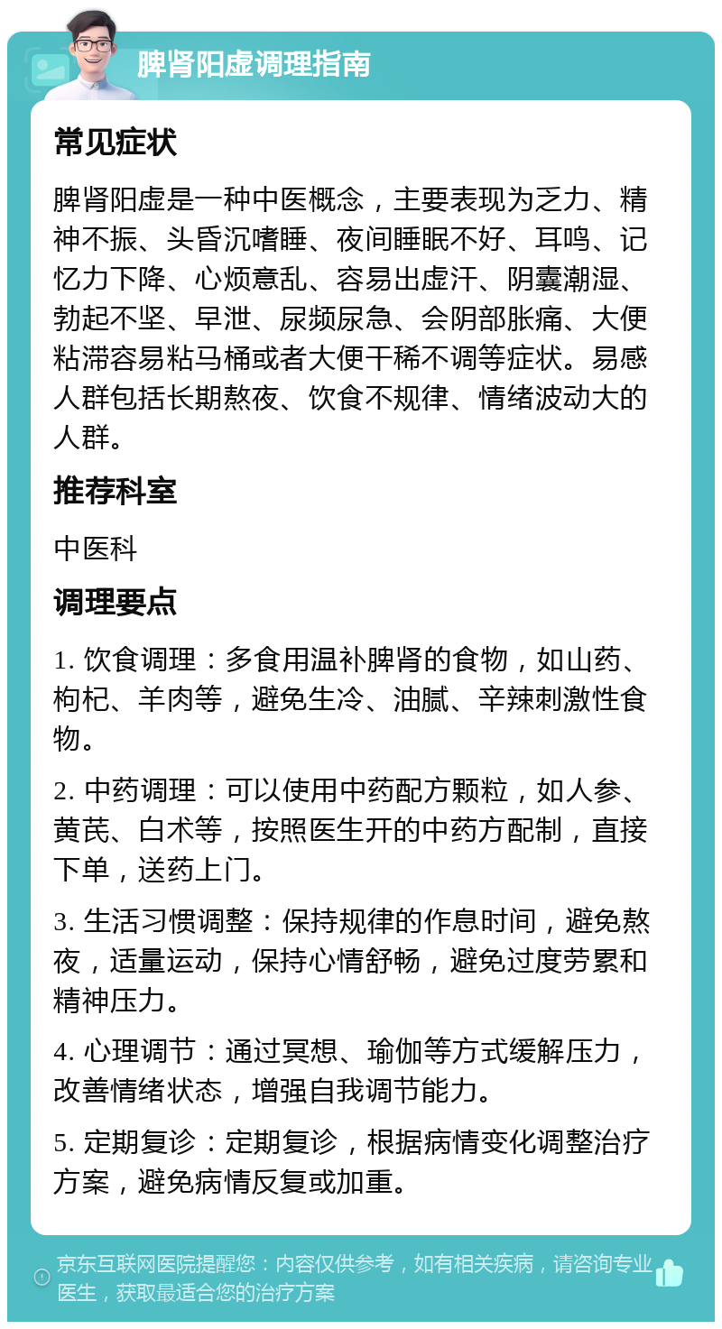 脾肾阳虚调理指南 常见症状 脾肾阳虚是一种中医概念，主要表现为乏力、精神不振、头昏沉嗜睡、夜间睡眠不好、耳鸣、记忆力下降、心烦意乱、容易出虚汗、阴囊潮湿、勃起不坚、早泄、尿频尿急、会阴部胀痛、大便粘滞容易粘马桶或者大便干稀不调等症状。易感人群包括长期熬夜、饮食不规律、情绪波动大的人群。 推荐科室 中医科 调理要点 1. 饮食调理：多食用温补脾肾的食物，如山药、枸杞、羊肉等，避免生冷、油腻、辛辣刺激性食物。 2. 中药调理：可以使用中药配方颗粒，如人参、黄芪、白术等，按照医生开的中药方配制，直接下单，送药上门。 3. 生活习惯调整：保持规律的作息时间，避免熬夜，适量运动，保持心情舒畅，避免过度劳累和精神压力。 4. 心理调节：通过冥想、瑜伽等方式缓解压力，改善情绪状态，增强自我调节能力。 5. 定期复诊：定期复诊，根据病情变化调整治疗方案，避免病情反复或加重。