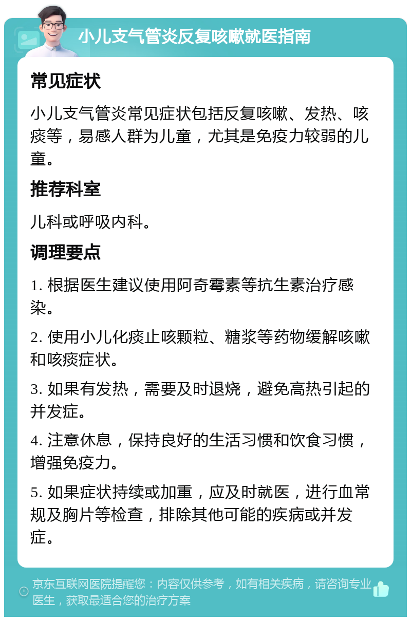 小儿支气管炎反复咳嗽就医指南 常见症状 小儿支气管炎常见症状包括反复咳嗽、发热、咳痰等，易感人群为儿童，尤其是免疫力较弱的儿童。 推荐科室 儿科或呼吸内科。 调理要点 1. 根据医生建议使用阿奇霉素等抗生素治疗感染。 2. 使用小儿化痰止咳颗粒、糖浆等药物缓解咳嗽和咳痰症状。 3. 如果有发热，需要及时退烧，避免高热引起的并发症。 4. 注意休息，保持良好的生活习惯和饮食习惯，增强免疫力。 5. 如果症状持续或加重，应及时就医，进行血常规及胸片等检查，排除其他可能的疾病或并发症。