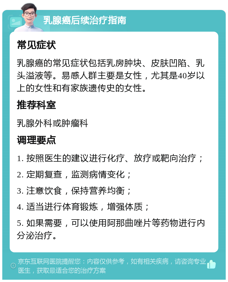 乳腺癌后续治疗指南 常见症状 乳腺癌的常见症状包括乳房肿块、皮肤凹陷、乳头溢液等。易感人群主要是女性，尤其是40岁以上的女性和有家族遗传史的女性。 推荐科室 乳腺外科或肿瘤科 调理要点 1. 按照医生的建议进行化疗、放疗或靶向治疗； 2. 定期复查，监测病情变化； 3. 注意饮食，保持营养均衡； 4. 适当进行体育锻炼，增强体质； 5. 如果需要，可以使用阿那曲唑片等药物进行内分泌治疗。