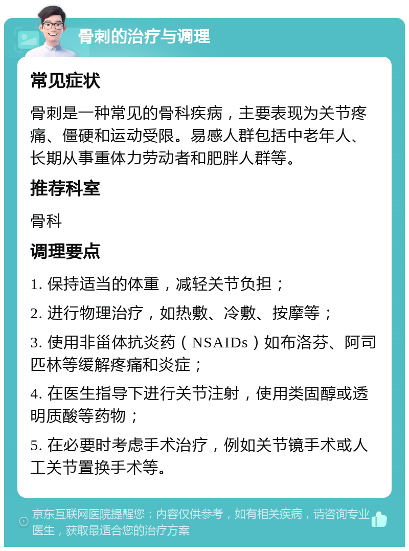 骨刺的治疗与调理 常见症状 骨刺是一种常见的骨科疾病，主要表现为关节疼痛、僵硬和运动受限。易感人群包括中老年人、长期从事重体力劳动者和肥胖人群等。 推荐科室 骨科 调理要点 1. 保持适当的体重，减轻关节负担； 2. 进行物理治疗，如热敷、冷敷、按摩等； 3. 使用非甾体抗炎药（NSAIDs）如布洛芬、阿司匹林等缓解疼痛和炎症； 4. 在医生指导下进行关节注射，使用类固醇或透明质酸等药物； 5. 在必要时考虑手术治疗，例如关节镜手术或人工关节置换手术等。