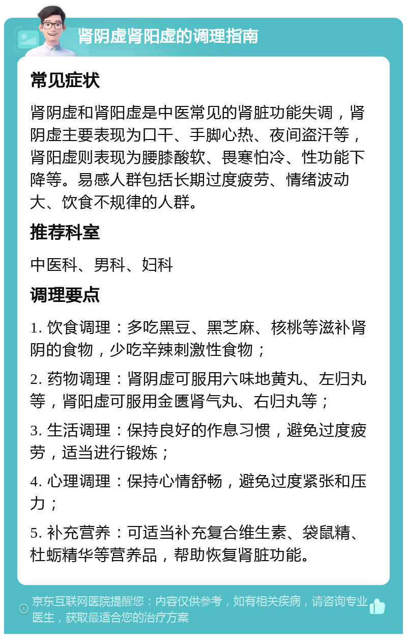 肾阴虚肾阳虚的调理指南 常见症状 肾阴虚和肾阳虚是中医常见的肾脏功能失调，肾阴虚主要表现为口干、手脚心热、夜间盗汗等，肾阳虚则表现为腰膝酸软、畏寒怕冷、性功能下降等。易感人群包括长期过度疲劳、情绪波动大、饮食不规律的人群。 推荐科室 中医科、男科、妇科 调理要点 1. 饮食调理：多吃黑豆、黑芝麻、核桃等滋补肾阴的食物，少吃辛辣刺激性食物； 2. 药物调理：肾阴虚可服用六味地黄丸、左归丸等，肾阳虚可服用金匮肾气丸、右归丸等； 3. 生活调理：保持良好的作息习惯，避免过度疲劳，适当进行锻炼； 4. 心理调理：保持心情舒畅，避免过度紧张和压力； 5. 补充营养：可适当补充复合维生素、袋鼠精、杜蛎精华等营养品，帮助恢复肾脏功能。