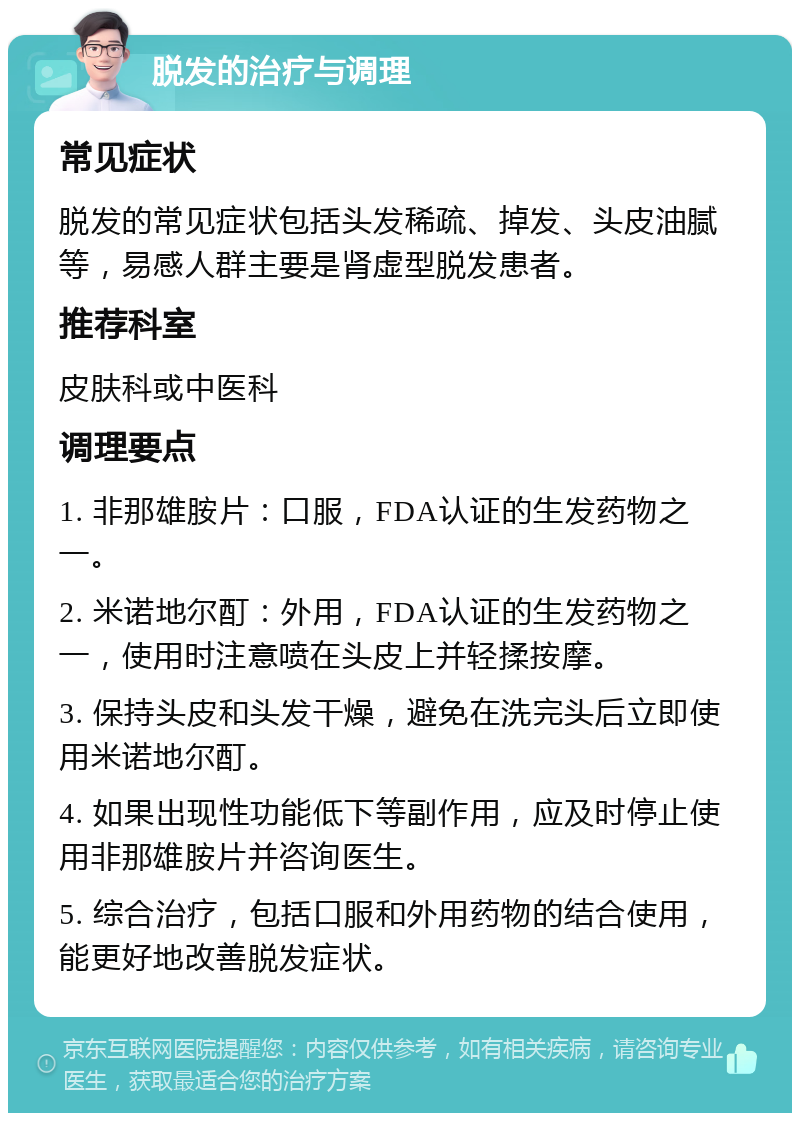 脱发的治疗与调理 常见症状 脱发的常见症状包括头发稀疏、掉发、头皮油腻等，易感人群主要是肾虚型脱发患者。 推荐科室 皮肤科或中医科 调理要点 1. 非那雄胺片：口服，FDA认证的生发药物之一。 2. 米诺地尔酊：外用，FDA认证的生发药物之一，使用时注意喷在头皮上并轻揉按摩。 3. 保持头皮和头发干燥，避免在洗完头后立即使用米诺地尔酊。 4. 如果出现性功能低下等副作用，应及时停止使用非那雄胺片并咨询医生。 5. 综合治疗，包括口服和外用药物的结合使用，能更好地改善脱发症状。